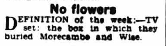 No flowers. Definition of the week: - TV set: the box in which they buried Morecambe and Wise. No flowers. Definition of the week: - TV set: the box in which they buried Morecambe and Wise.